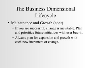 The Business Dimensional Lifecycle Maintenance and Growth (cont) If you are successful, change is inevitable. Plan and prioritize future initiatives with user buy-in. Always plan for expansion and growth with each new increment or change. 