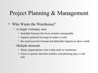 Project Planning & Management Who Wants the Warehouse? A single visionary user desirable because the focus remains manageable requires political leverage to make it work the need must have broad and definable impacts to show worth Multiple demands Many organizations want a data mart or warehouse Focus is spread, therefore politics and planning play a vital role 