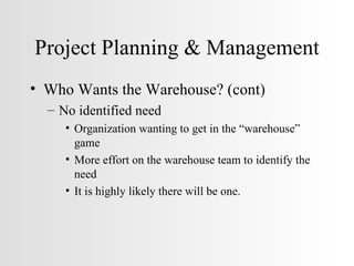 Project Planning & Management Who Wants the Warehouse? (cont) No identified need Organization wanting to get in the “warehouse” game More effort on the warehouse team to identify the need It is highly likely there will be one. 