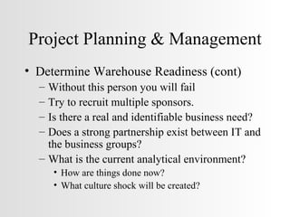 Project Planning & Management Determine Warehouse Readiness (cont) Without this person you will fail Try to recruit multiple sponsors. Is there a real and identifiable business need? Does a strong partnership exist between IT and the business groups? What is the current analytical environment? How are things done now? What culture shock will be created? 