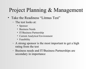 Project Planning & Management Take the Readiness “Litmus Test” The test looks at: Sponsor Business Needs IT/Business Partnership Current Analytical Environment Feasibility A strong sponsor is the most important to get a high rating from the test Business needs and IT/Business Partnerships are secondary in importance 