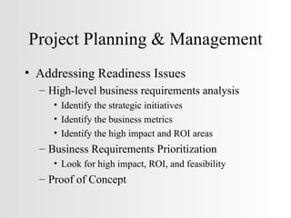 Project Planning & Management Addressing Readiness Issues High-level business requirements analysis Identify the strategic initiatives Identify the business metrics Identify the high impact and ROI areas Business Requirements Prioritization Look for high impact, ROI, and feasibility Proof of Concept 