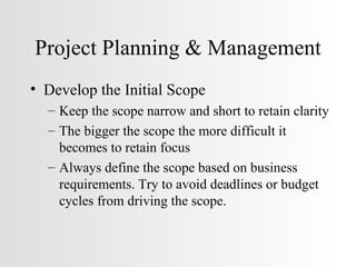 Project Planning & Management Develop the Initial Scope Keep the scope narrow and short to retain clarity The bigger the scope the more difficult it becomes to retain focus Always define the scope based on business requirements. Try to avoid deadlines or budget cycles from driving the scope. 