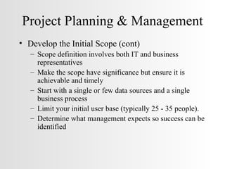 Project Planning & Management Develop the Initial Scope (cont) Scope definition involves both IT and business representatives Make the scope have significance but ensure it is achievable and timely Start with a single or few data sources and a single business process Limit your initial user base (typically 25 - 35 people). Determine what management expects so success can be identified 