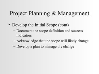 Project Planning & Management Develop the Initial Scope (cont) Document the scope definition and success indicators Acknowledge that the scope will likely change Develop a plan to manage the change 