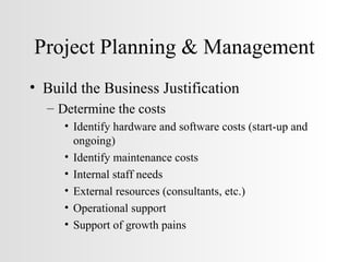 Project Planning & Management Build the Business Justification Determine the costs Identify hardware and software costs (start-up and ongoing) Identify maintenance costs Internal staff needs  External resources (consultants, etc.) Operational support Support of growth pains 