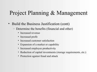 Project Planning & Management Build the Business Justification (cont) Determine the benefits (financial and other) Increased revenue Increased profit Increased customer satisfaction Expansion of a market or capability Increased employee productivity Reduction of capital investments (storage requirements, etc.) Protection against fraud and attack 