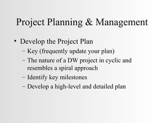 Project Planning & Management Develop the Project Plan Key (frequently update your plan) The nature of a DW project in cyclic and resembles a spiral approach Identify key milestones Develop a high-level and detailed plan 