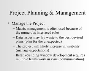 Project Planning & Management Manage the Project Matrix management is often used because of the numerous interlaced roles Data issues may lay waste to the best devised plans (plan for the unexpected) The project will likely increase in visibility (manage expectations) Iterative/sliding window development requires multiple teams work in sync (communication) 