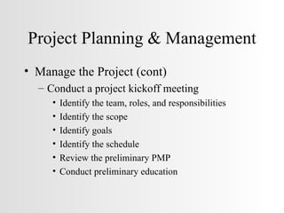 Project Planning & Management Manage the Project (cont) Conduct a project kickoff meeting Identify the team, roles, and responsibilities Identify the scope Identify goals Identify the schedule Review the preliminary PMP Conduct preliminary education 