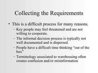 Collecting the Requirements This is a difficult process for many reasons. Key people may feel threatened and are not willing to cooperate. The informal decision process is typically not well documented and is dispersed. People have a difficult time thinking “out of the box” Terminology associated to warehousing often creates confusion and/or misinformation 