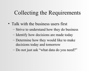 Collecting the Requirements Talk with the business users first  Strive to understand how they do business Identify how decisions are made today Determine how they would like to make decisions today and tomorrow Do not just ask “what data do you need?” 