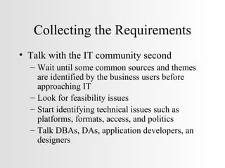 Collecting the Requirements Talk with the IT community second Wait until some common sources and themes are identified by the business users before approaching IT Look for feasibility issues Start identifying technical issues such as platforms, formats, access, and politics Talk DBAs, DAs, application developers, an designers  