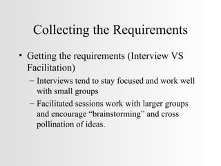 Collecting the Requirements Getting the requirements (Interview VS Facilitation) Interviews tend to stay focused and work well with small groups Facilitated sessions work with larger groups and encourage “brainstorming” and cross pollination of ideas. 