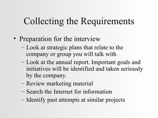 Collecting the Requirements Preparation for the interview Look at strategic plans that relate to the company or group you will talk with Look at the annual report. Important goals and initiatives will be identified and taken seriously by the company. Review marketing material Search the Internet for information Identify past attempts at similar projects 