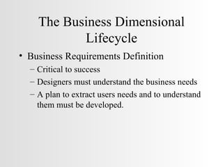 The Business Dimensional Lifecycle Business Requirements Definition Critical to success Designers must understand the business needs A plan to extract users needs and to understand them must be developed. 