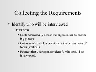 Collecting the Requirements Identify who will be interviewed Business Look horizontally across the organization to see the big picture Get as much detail as possible in the current area of focus (vertical) Request that your sponsor identify who should be interviewed. 