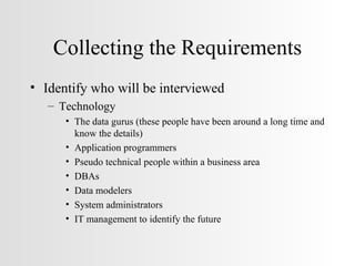 Collecting the Requirements Identify who will be interviewed Technology The data gurus (these people have been around a long time and know the details) Application programmers Pseudo technical people within a business area DBAs Data modelers System administrators IT management to identify the future 