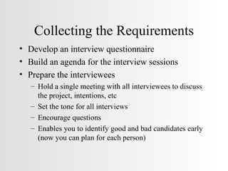 Collecting the Requirements Develop an interview questionnaire Build an agenda for the interview sessions Prepare the interviewees Hold a single meeting with all interviewees to discuss the project, intentions, etc Set the tone for all interviews Encourage questions Enables you to identify good and bad candidates early (now you can plan for each person) 