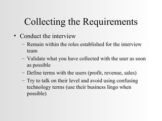 Collecting the Requirements Conduct the interview Remain within the roles established for the interview team Validate what you have collected with the user as soon as possible  Define terms with the users (profit, revenue, sales) Try to talk on their level and avoid using confusing technology terms (use their business lingo when possible) 