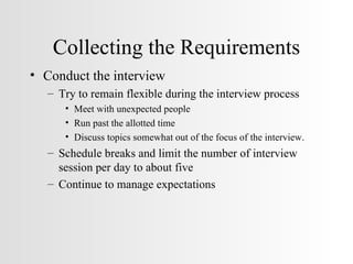 Collecting the Requirements Conduct the interview Try to remain flexible during the interview process Meet with unexpected people Run past the allotted time Discuss topics somewhat out of the focus of the interview. Schedule breaks and limit the number of interview session per day to about five Continue to manage expectations 