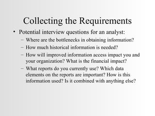 Collecting the Requirements Potential interview questions for an analyst: Where are the bottlenecks in obtaining information? How much historical information is needed? How will improved information access impact you and your organization? What is the financial impact? What reports do you currently use? Which data elements on the reports are important? How is this information used? Is it combined with anything else? 