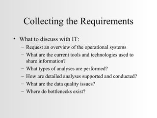 Collecting the Requirements What to discuss with IT: Request an overview of the operational systems What are the current tools and technologies used to share information? What types of analyses are performed? How are detailed analyses supported and conducted? What are the data quality issues? Where do bottlenecks exist? 