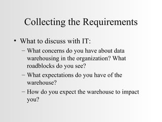 Collecting the Requirements What to discuss with IT: What concerns do you have about data warehousing in the organization? What roadblocks do you see? What expectations do you have of the warehouse? How do you expect the warehouse to impact you? 