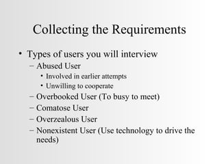 Collecting the Requirements Types of users you will interview Abused User  Involved in earlier attempts Unwilling to cooperate Overbooked User (To busy to meet) Comatose User Overzealous User Nonexistent User (Use technology to drive the needs) 