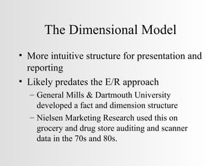 The Dimensional Model More intuitive structure for presentation and reporting Likely predates the E/R approach General Mills & Dartmouth University developed a fact and dimension structure Nielsen Marketing Research used this on grocery and drug store auditing and scanner data in the 70s and 80s. 