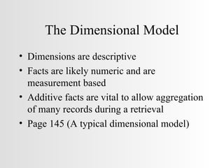 The Dimensional Model Dimensions are descriptive Facts are likely numeric and are measurement based Additive facts are vital to allow aggregation of many records during a retrieval Page 145 (A typical dimensional model) 