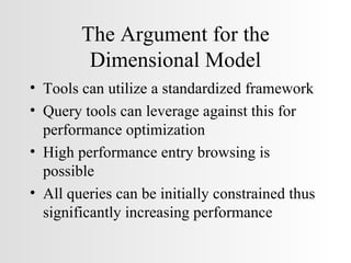The Argument for the Dimensional Model Tools can utilize a standardized framework Query tools can leverage against this for performance optimization High performance entry browsing is possible All queries can be initially constrained thus significantly increasing performance 