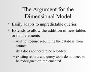 The Argument for the Dimensional Model Easily adapts to unpredictable queries Extends to allow the addition of new tables or data elements will not require rebuilding the database from scratch data does not need to be reloaded existing reports and query tools do not need to be redesigned or implemented 