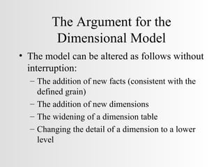The Argument for the Dimensional Model The model can be altered as follows without interruption: The addition of new facts (consistent with the defined grain) The addition of new dimensions The widening of a dimension table Changing the detail of a dimension to a lower level 