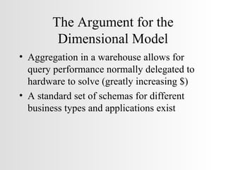 The Argument for the Dimensional Model Aggregation in a warehouse allows for query performance normally delegated to hardware to solve (greatly increasing $) A standard set of schemas for different business types and applications exist 