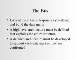 The Bus Look at the entire enterprise as you design and build the data marts A high level architecture must be defined that explains the entire structure A detailed architecture must be developed to support each data mart as they are confronted 