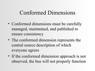 Conformed Dimensions Conformed dimensions must be carefully managed, maintained, and published to ensure consistency The conformed dimension represents the central source description of which everyone agrees If the conformed dimension approach is not observed, the bus will not properly function 