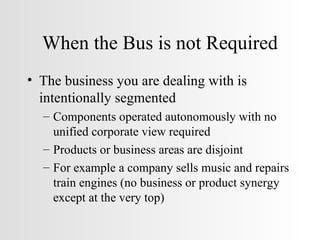 When the Bus is not Required The business you are dealing with is intentionally segmented Components operated autonomously with no unified corporate view required Products or business areas are disjoint For example a company sells music and repairs train engines (no business or product synergy except at the very top) 