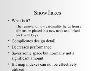 Snowflakes What is it? The removal of low cardinality fields from a dimension placed in a new table and linked back with keys Complicates design detail Decreases performance Saves some space but normally not a significant amount Bit map indexes can not be effectively utilized 