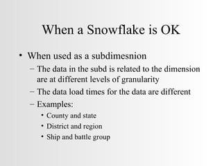 When a Snowflake is OK When used as a subdimesnion The data in the subd is related to the dimension are at different levels of granularity The data load times for the data are different Examples: County and state District and region Ship and battle group 