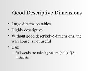 Good Descriptive Dimensions Large dimension tables Highly descriptive Without good descriptive dimensions, the warehouse is not useful Use: full words, no missing values (null), QA, metadata 