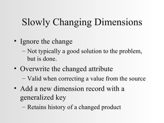 Slowly Changing Dimensions Ignore the change Not typically a good solution to the problem, but is done. Overwrite the changed attribute Valid when correcting a value from the source Add a new dimension record with a generalized key Retains history of a changed product 