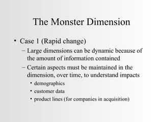 The Monster Dimension Case 1 (Rapid change) Large dimensions can be dynamic because of the amount of information contained Certain aspects must be maintained in the dimension, over time, to understand impacts demographics customer data product lines (for companies in acquisition) 