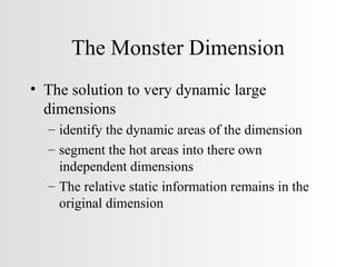 The Monster Dimension The solution to very dynamic large dimensions identify the dynamic areas of the dimension segment the hot areas into there own independent dimensions The relative static information remains in the original dimension 