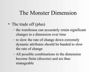 The Monster Dimension The trade off (plus) the warehouse can accurately retain significant changes in a dimension over time to slow the rate of change down extremely dynamic attributes should be banded to slow the rate of change All possible combinations in the dimension become finite (discrete) and are thus manageable 