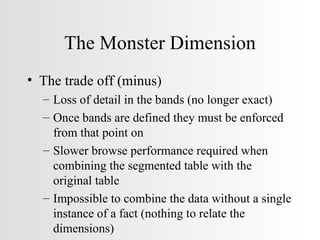 The Monster Dimension The trade off (minus) Loss of detail in the bands (no longer exact) Once bands are defined they must be enforced from that point on Slower browse performance required when combining the segmented table with the original table Impossible to combine the data without a single instance of a fact (nothing to relate the dimensions) 
