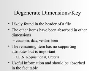 Degenerate Dimensions/Key Likely found in the header of a file The other items have been absorbed in other dimensions customer, date, vendor, item The remaining item has no supporting attributes but is important CLIN, Requisition #, Order # Useful information and should be absorbed in the fact table 