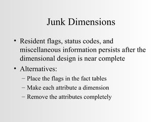 Junk Dimensions Resident flags, status codes, and miscellaneous information persists after the dimensional design is near complete Alternatives: Place the flags in the fact tables Make each attribute a dimension Remove the attributes completely 