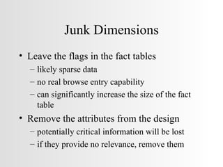 Junk Dimensions Leave the flags in the fact tables likely sparse data no real browse entry capability can significantly increase the size of the fact table Remove the attributes from the design potentially critical information will be lost if they provide no relevance, remove them 