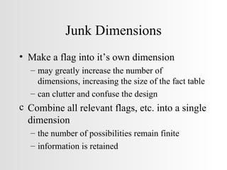 Junk Dimensions Make a flag into it’s own dimension may greatly increase the number of  dimensions, increasing the size of the fact table can clutter and confuse the design Combine all relevant flags, etc. into a single dimension the number of possibilities remain finite information is retained 